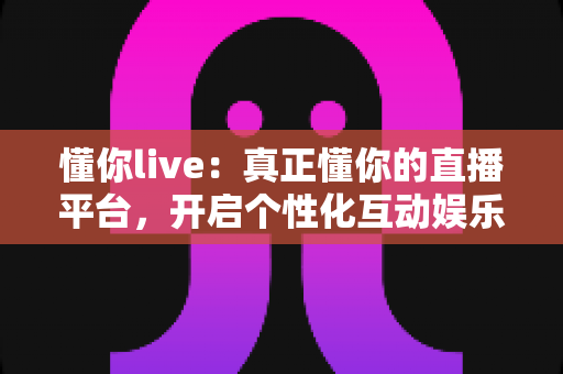 懂你live：真正懂你的直播平台，开启个性化互动娱乐新体验