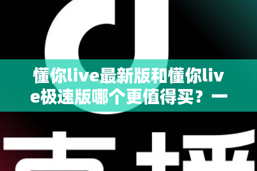 懂你live最新版和懂你live极速版哪个更值得买？一篇文章帮你选对版本，不花冤枉钱