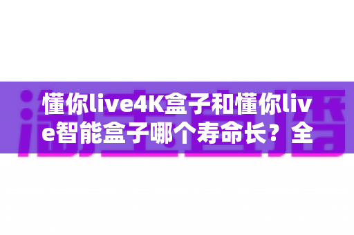 懂你live4K盒子和懂你live智能盒子哪个寿命长？全面解析两款电视盒子的耐用度与选购指南