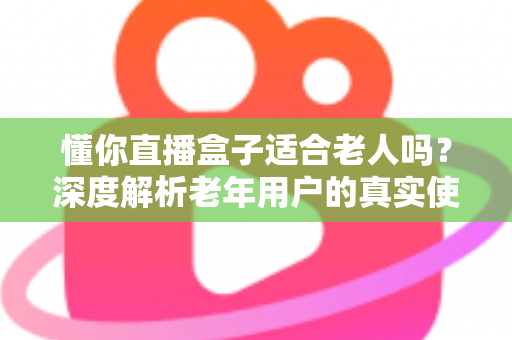 懂你直播盒子适合老人吗?深度解析老年用户的真实使用体验与选购指南 懂你直播盒子适合老人吗?深度解析老年用户的真实使用体验与选购指南