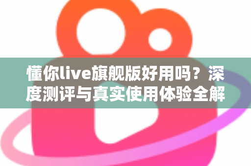 懂你live旗舰版好用吗?深度测评与真实使用体验全解析 懂你live旗舰版好用吗?深度测评与真实使用体验全解析