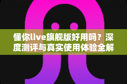 懂你live旗舰版好用吗？深度测评与真实使用体验全解析