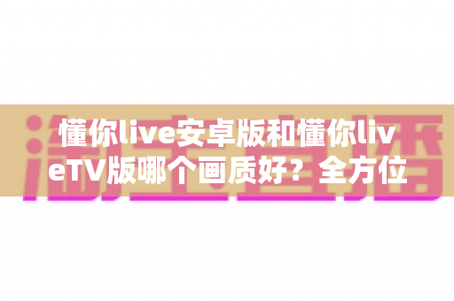 懂你live安卓版和懂你liveTV版哪个画质好?全方位深度对比分析与选购指南 懂你live安卓版和懂你liveTV版哪个画质好?全方位深度对比分析与选购指南
