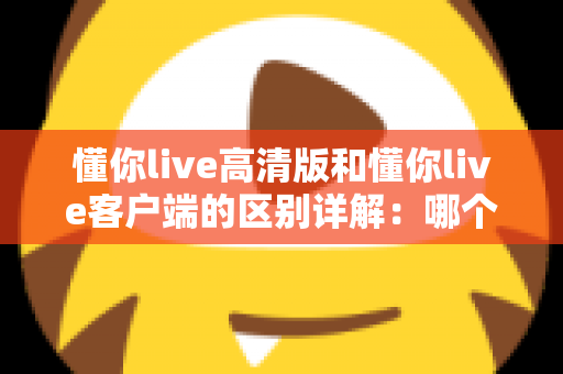 懂你live高清版和懂你live客户端的区别详解：哪个版本更适合你？