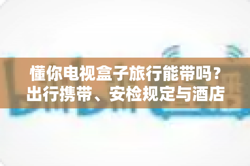 懂你电视盒子旅行能带吗？出行携带、安检规定与酒店使用全攻略，助您轻松启程
