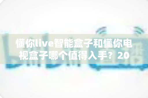 懂你live智能盒子和懂你电视盒子哪个值得入手？2025最全深度对比选购指南一次看懂