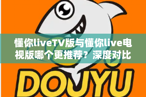 懂你liveTV版与懂你live电视版哪个更推荐？深度对比解析助你一步选对大屏直播版本