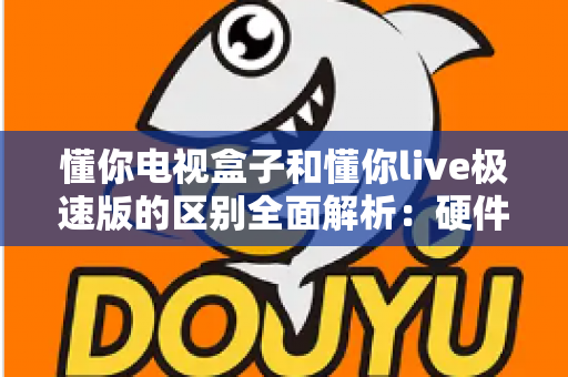 懂你电视盒子和懂你live极速版的区别全面解析：硬件与软件的深度对比指南