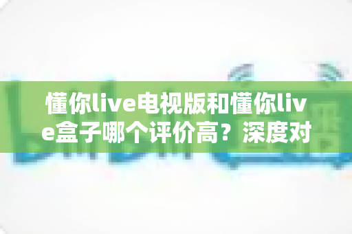 懂你live电视版和懂你live盒子哪个评价高？深度对比评测帮你选对不踩坑