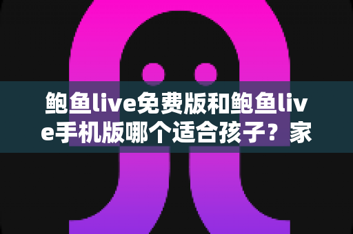 鲍鱼live免费版和鲍鱼live手机版哪个适合孩子？家长必读的直播类应用选择与安全指南
