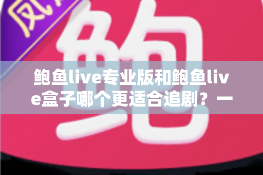 鲍鱼live专业版和鲍鱼live盒子哪个更适合追剧？一篇讲透的深度对比指南