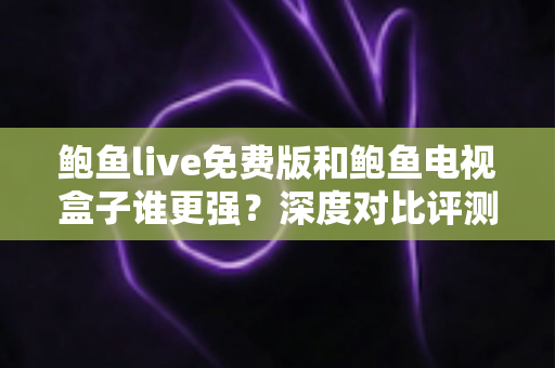 鲍鱼live免费版和鲍鱼电视盒子谁更强？深度对比评测帮你选对大屏观影方案
