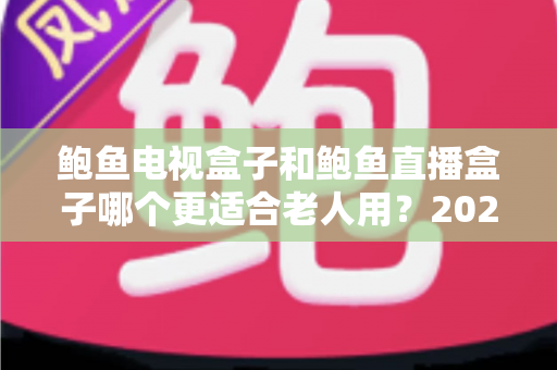 鲍鱼电视盒子和鲍鱼直播盒子哪个更适合老人用？2025年最新选购指南与深度对比分析
