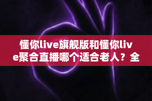懂你live旗舰版和懂你live聚合直播哪个适合老人?全方位对比分析帮您为长辈选对直播软件 懂你live旗舰版和懂你live聚合直播哪个适合老人?全方位对比分析帮您为长辈选对直播软件
