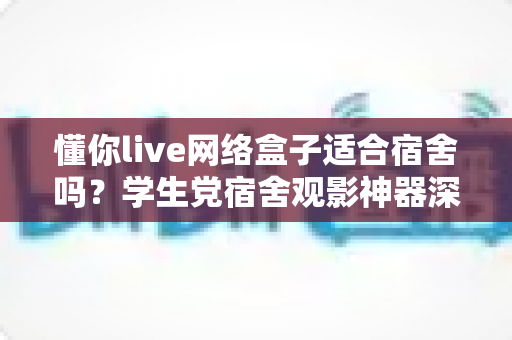 懂你live网络盒子适合宿舍吗？学生党宿舍观影神器深度解析与选购指南