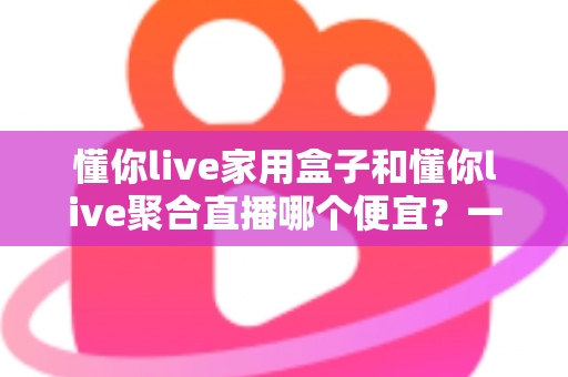 懂你live家用盒子和懂你live聚合直播哪个便宜？一文看懂价格差异与省钱选购攻略