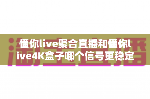 懂你live聚合直播和懂你live4K盒子哪个信号更稳定?深度实测对比与选购指南 懂你live聚合直播和懂你live4K盒子哪个信号更稳定?深度实测对比与选购指南