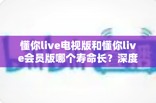 懂你live电视版和懂你live会员版哪个寿命长？深度对比分析与实用选购指南