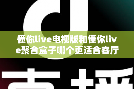 懂你live电视版和懂你live聚合盒子哪个更适合客厅?深度对比帮你选对家庭影音方案 懂你live电视版和懂你live聚合盒子哪个更适合客厅?深度对比帮你选对家庭影音方案