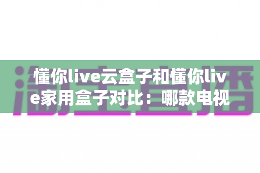 懂你live云盒子和懂你live家用盒子对比：哪款电视盒子更适合你？一篇文章看懂差异与选购技巧