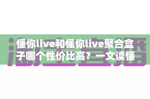 懂你live和懂你live聚合盒子哪个性价比高？一文读懂选购逻辑与实用对比