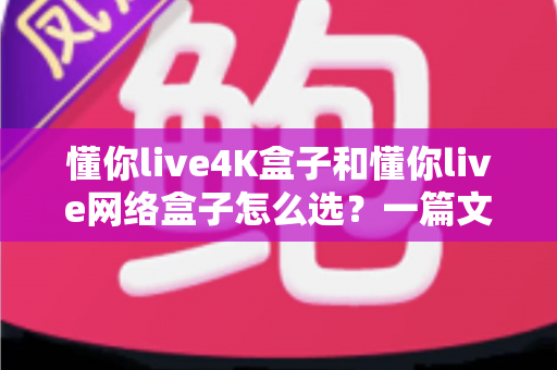 懂你live4K盒子和懂你live网络盒子怎么选？一篇文章帮你理清思路，找到最适合自己的那款