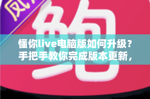 懂你live电脑版如何升级?手把手教你完成版本更新,畅享流畅直播新体验 懂你live电脑版如何升级?手把手教你完成版本更新,畅享流畅直播新体验