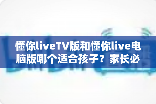 懂你liveTV版和懂你live电脑版哪个适合孩子？家长必读的版本选择与安全使用指南