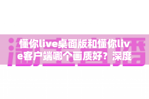 懂你live桌面版和懂你live客户端哪个画质好？深度对比解析助你选出最佳观看方案