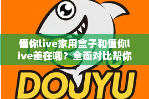 懂你live家用盒子和懂你live差在哪？全面对比帮你选对适合自己的观看方式