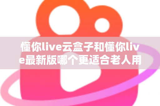 懂你live云盒子和懂你live最新版哪个更适合老人用？子女必看的选型指南