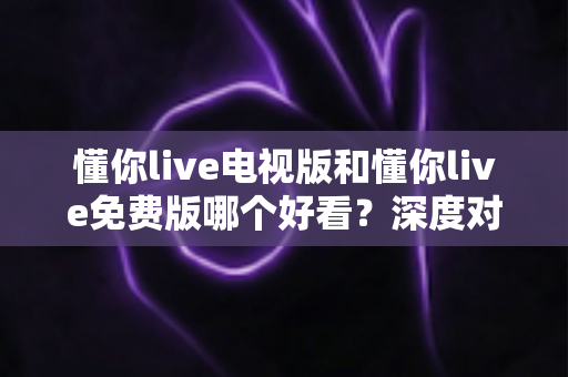 懂你live电视版和懂你live免费版哪个好看？深度对比分析助你找到最适合的观影版本