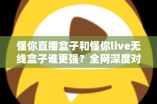 懂你直播盒子和懂你live无线盒子谁更强？全网深度对比评测，帮你一次选对不花冤枉钱