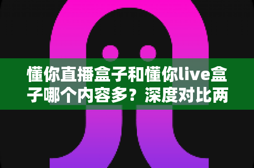 懂你直播盒子和懂你live盒子哪个内容多？深度对比两款盒子的内容储备，帮你选到更合适的电视伴侣