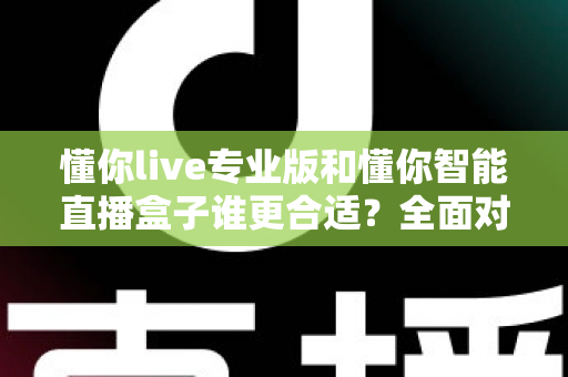 懂你live专业版和懂你智能直播盒子谁更合适？全面对比帮你选对直播工具