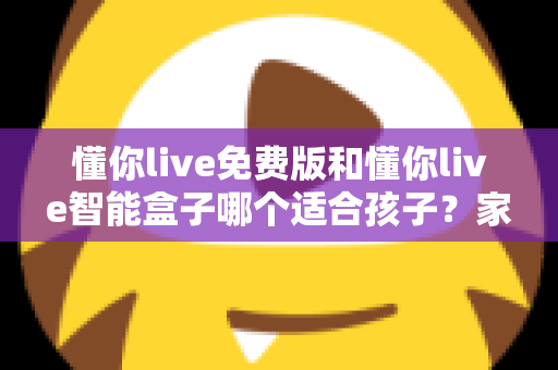 懂你live免费版和懂你live智能盒子哪个适合孩子？家长必看的深度选购指南与实用对比分析