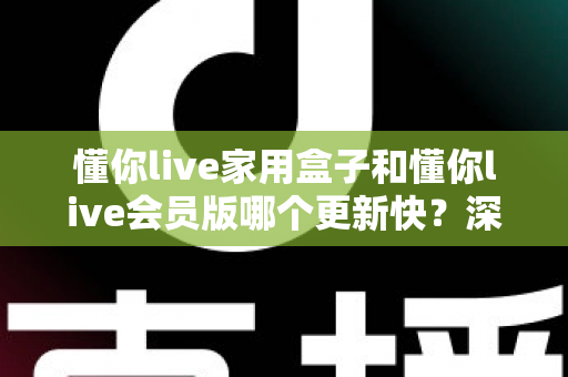 懂你live家用盒子和懂你live会员版哪个更新快？深度对比解析助你选对版本