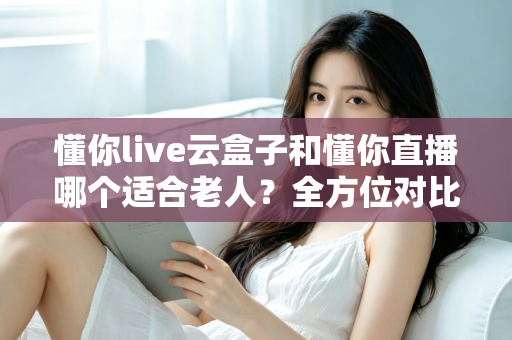 懂你live云盒子和懂你直播哪个适合老人？全方位对比解析，帮爸妈找到最省心的看直播方案
