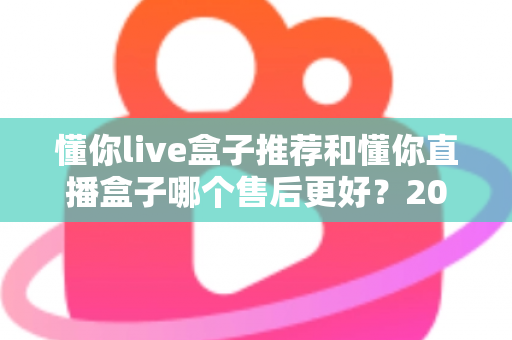 懂你live盒子推荐和懂你直播盒子哪个售后更好？2025年售后服务深度对比与避坑选购指南