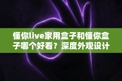 懂你live家用盒子和懂你盒子哪个好看？深度外观设计对比全解析