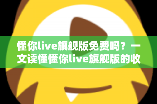懂你live旗舰版免费吗？一文读懂懂你live旗舰版的收费模式与免费体验全攻略