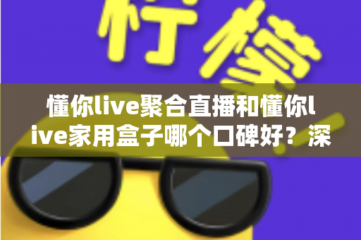 懂你live聚合直播和懂你live家用盒子哪个口碑好？深度对比评测与家庭选购避坑指南全解析