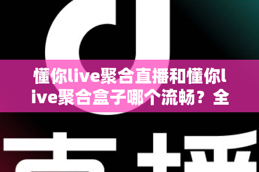懂你live聚合直播和懂你live聚合盒子哪个流畅？全方位深度对比解析与选购指南