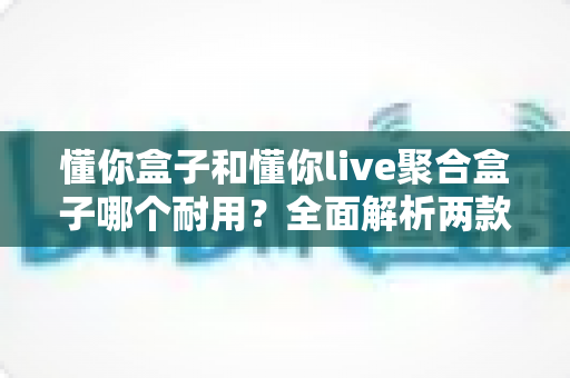 懂你盒子和懂你live聚合盒子哪个耐用？全面解析两款电视盒子的使用寿命与选购攻略