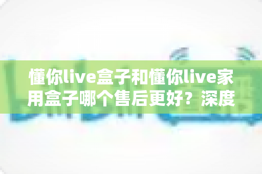 懂你live盒子和懂你live家用盒子哪个售后更好？深度售后对比全解析，帮你买得放心用得安心