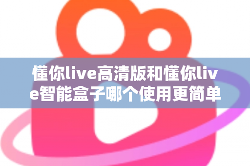 懂你live高清版和懂你live智能盒子哪个使用更简单？一文学会选对设备，轻松开启大屏体验