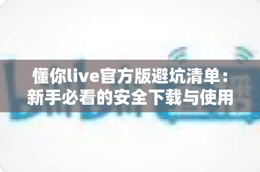 懂你live官方版避坑清单：新手必看的安全下载与使用全攻略