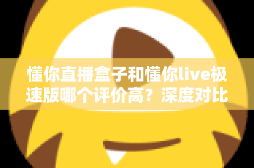 懂你直播盒子和懂你live极速版哪个评价高？深度对比测评全解析