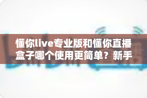 懂你live专业版和懂你直播盒子哪个使用更简单？新手必看的全面对比评测指南