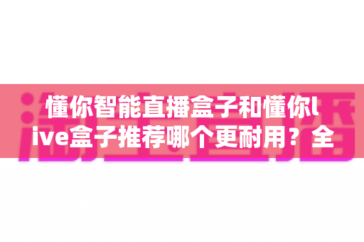 懂你智能直播盒子和懂你live盒子推荐哪个更耐用？全面对比解析助你选购不踩坑